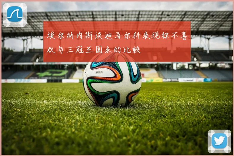 埃尔纳内斯谈迪马尔科表现称不喜欢与三冠王国米的比较