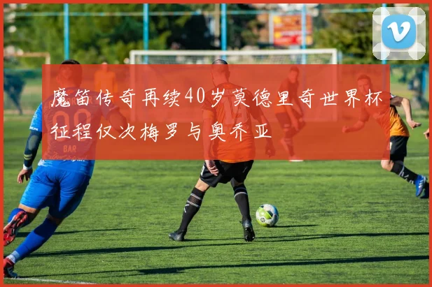 魔笛传奇再续40岁莫德里奇世界杯征程仅次梅罗与奥乔亚