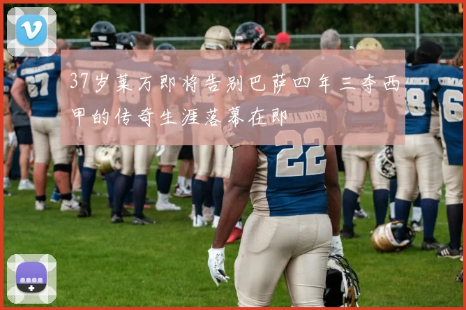 37岁莱万即将告别巴萨四年三夺西甲的传奇生涯落幕在即