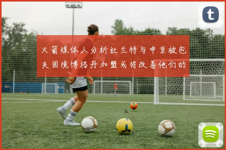 火箭媒体人分析杜兰特与申京被包夹困境博格丹加盟或将改善他们的进攻空间