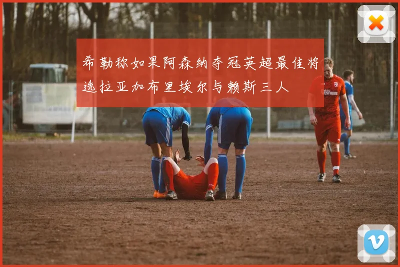 希勒称如果阿森纳夺冠英超最佳将选拉亚加布里埃尔与赖斯三人