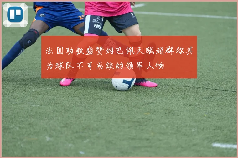 法国助教盛赞姆巴佩天赋超群称其为球队不可或缺的领军人物