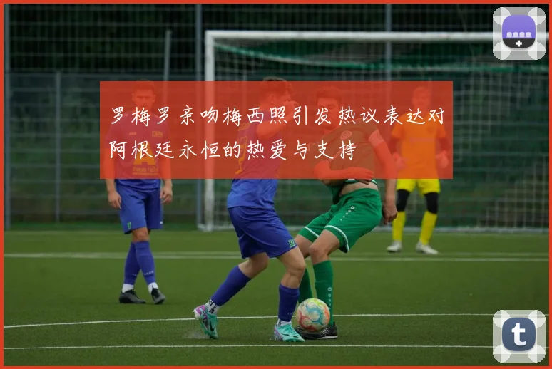罗梅罗亲吻梅西照引发热议表达对阿根廷永恒的热爱与支持