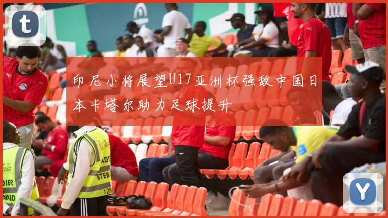 印尼小将展望U17亚洲杯强敌中国日本卡塔尔助力足球提升