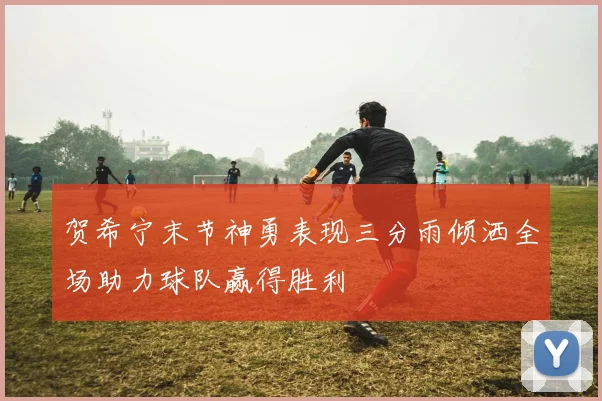 贺希宁末节神勇表现三分雨倾洒全场助力球队赢得胜利