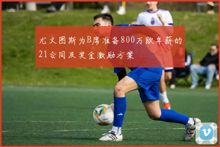尤文图斯为B席准备800万欧年薪的21合同及奖金激励方案